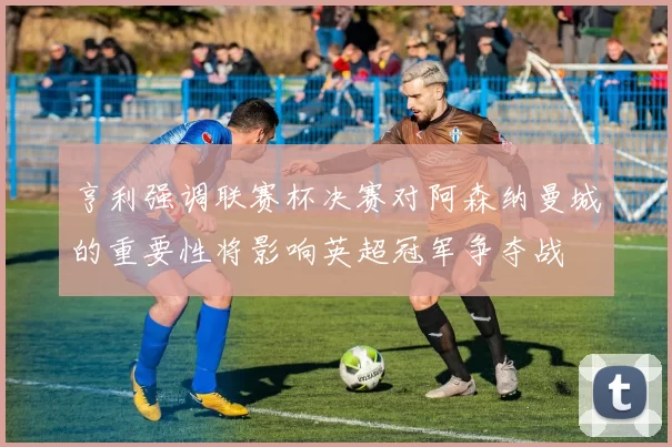亨利强调联赛杯决赛对阿森纳曼城的重要性将影响英超冠军争夺战