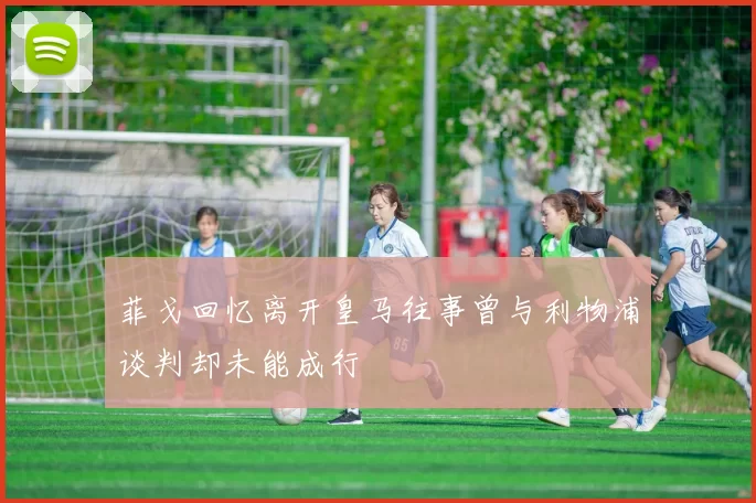 菲戈回忆离开皇马往事曾与利物浦谈判却未能成行