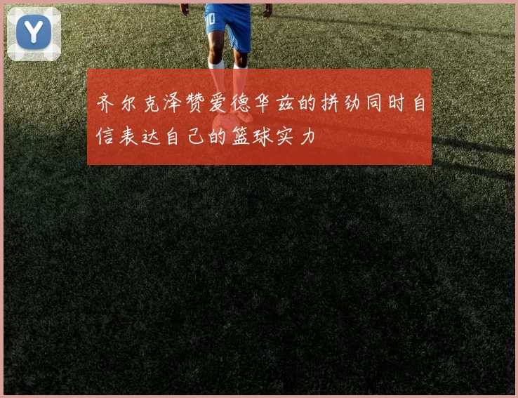 齐尔克泽赞爱德华兹的拼劲同时自信表达自己的篮球实力
