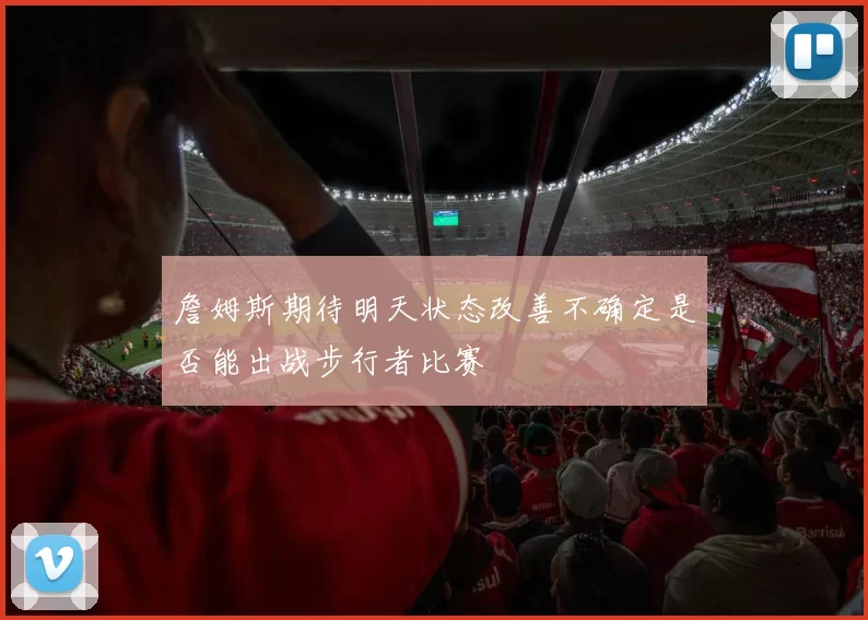 詹姆斯期待明天状态改善不确定是否能出战步行者比赛