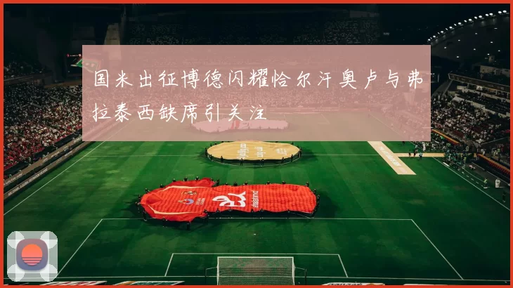 国米出征博德闪耀恰尔汗奥卢与弗拉泰西缺席引关注