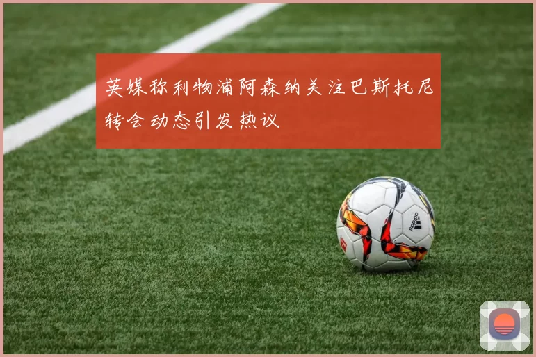 英媒称利物浦阿森纳关注巴斯托尼转会动态引发热议