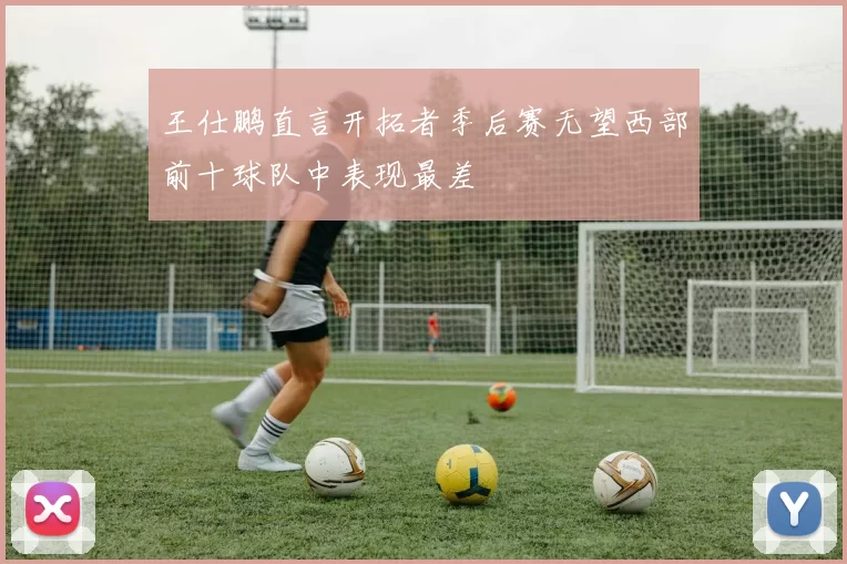 王仕鹏直言开拓者季后赛无望西部前十球队中表现最差