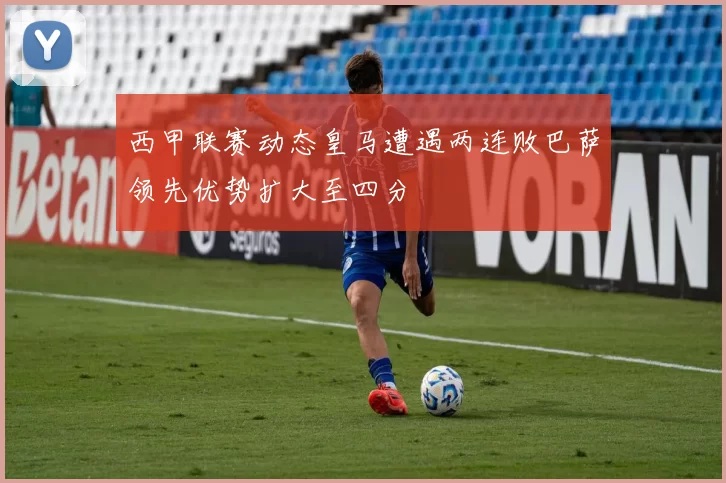 西甲联赛动态皇马遭遇两连败巴萨领先优势扩大至四分