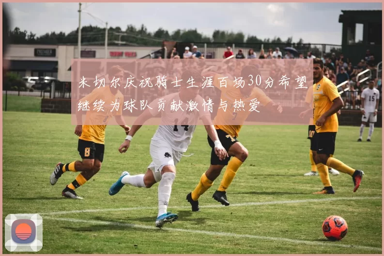 米切尔庆祝骑士生涯百场30分希望继续为球队贡献激情与热爱