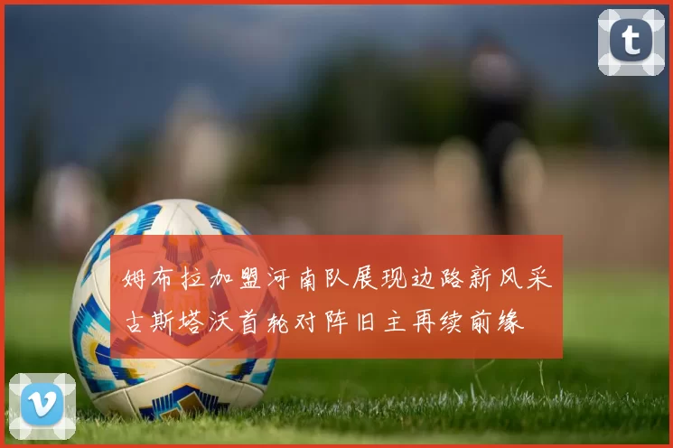 姆布拉加盟河南队展现边路新风采古斯塔沃首轮对阵旧主再续前缘