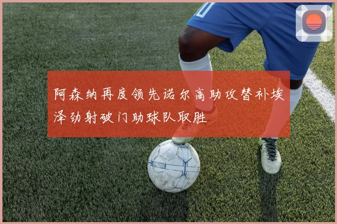 阿森纳再度领先诺尔高助攻替补埃泽劲射破门助球队取胜