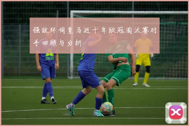 强敌环伺皇马近十年欧冠淘汰赛对手回顾与分析