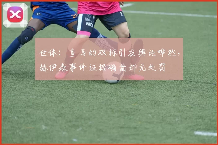 世体：皇马的双标引发舆论哗然，赫伊森事件证据确凿却无处罚