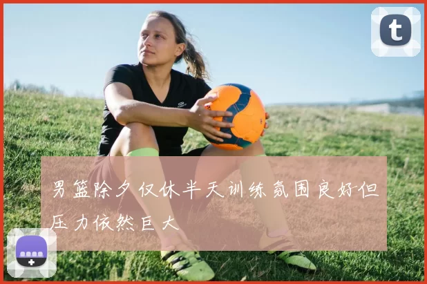 男篮除夕仅休半天训练氛围良好但压力依然巨大