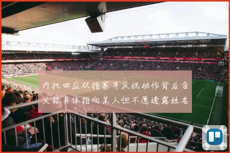 内托回应双指塞耳庆祝动作背后含义称具体指向某人但不愿透露姓名