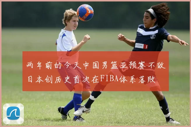两年前的今天中国男篮亚预赛不敌日本创历史首次在FIBA体系落败