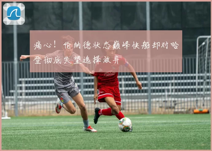 痛心！伦纳德状态巅峰快船却对哈登彻底失望选择放弃