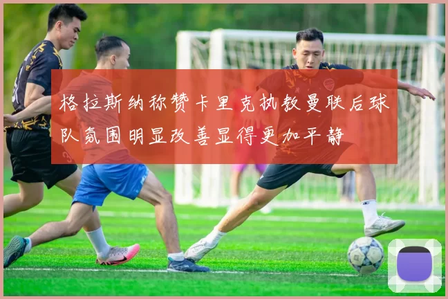 格拉斯纳称赞卡里克执教曼联后球队氛围明显改善显得更加平静