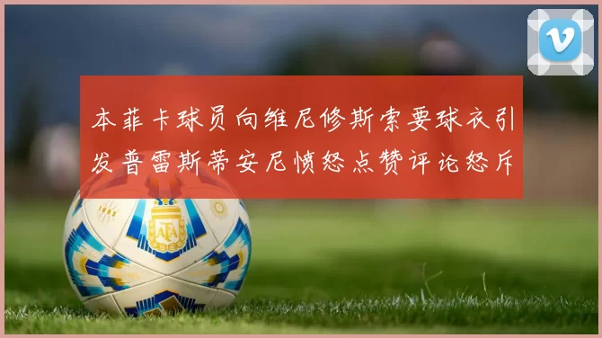 本菲卡球员向维尼修斯索要球衣引发普雷斯蒂安尼愤怒点赞评论怒斥队友