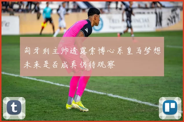 匈牙利主帅透露索博心系皇马梦想未来是否成真仍待观察