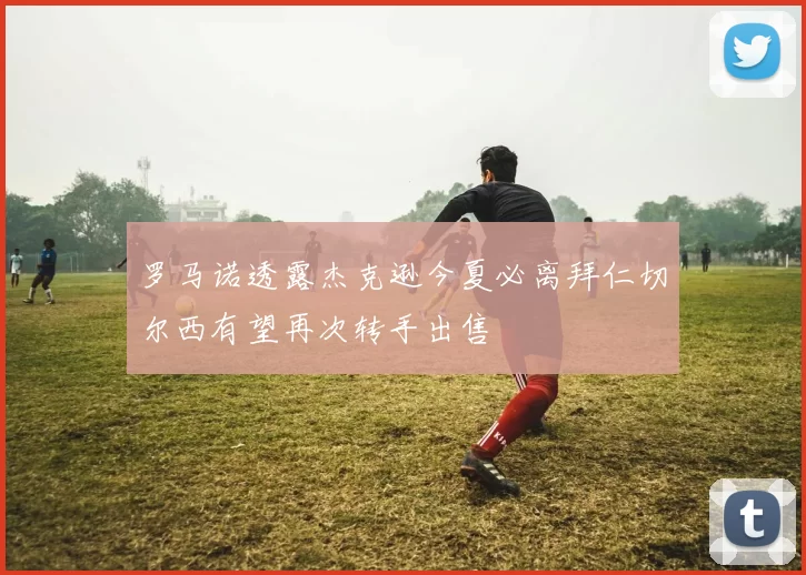 罗马诺透露杰克逊今夏必离拜仁切尔西有望再次转手出售
