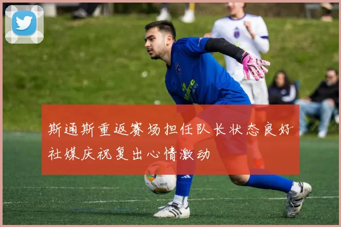 斯通斯重返赛场担任队长状态良好社媒庆祝复出心情激动