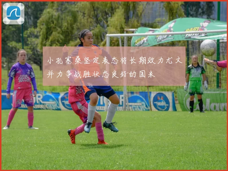 小孔塞桑坚定表态将长期效力尤文并力争战胜状态良好的国米