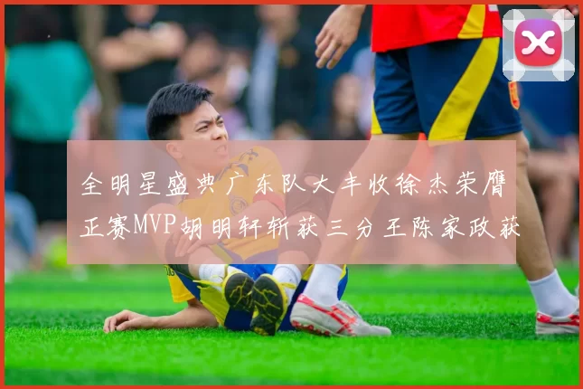 全明星盛典广东队大丰收徐杰荣膺正赛MVP胡明轩斩获三分王陈家政获星锐MVP