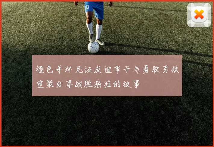 橙色手环见证友谊华子与勇敢男孩重聚分享战胜癌症的故事