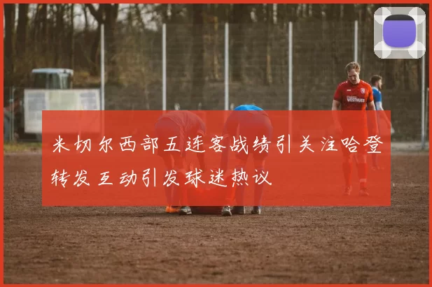 米切尔西部五连客战绩引关注哈登转发互动引发球迷热议